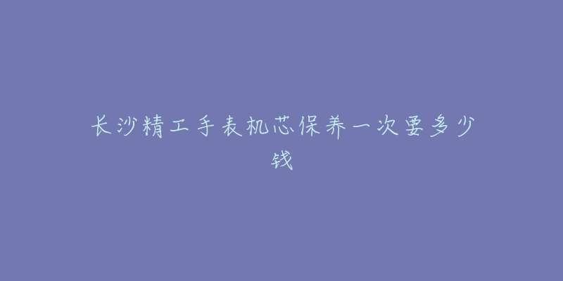 长沙精工手表机芯保养一次要多少钱-名表号 长沙精工手表机芯保养一次要多少钱