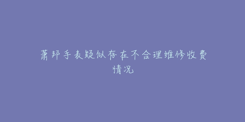萧邦手表疑似存在不合理维修收费情况-名表号 萧邦手表疑似存在不合理维修收费情况