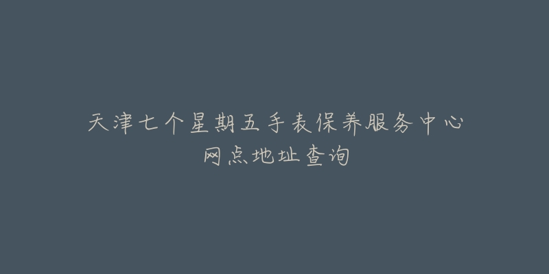 天津七个星期五手表保养服务中心网点地址查询-名表号 天津七个星期五手表保养服务中心网点地址查询