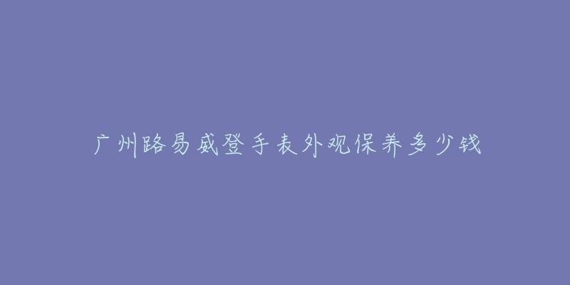 广州路易威登手表外观保养多少钱-名表号 广州路易威登手表外观保养多少钱