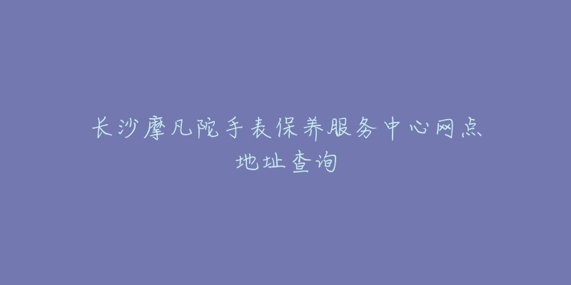 长沙摩凡陀手表保养服务中心网点地址查询-名表号 长沙摩凡陀手表保养服务中心网点地址查询