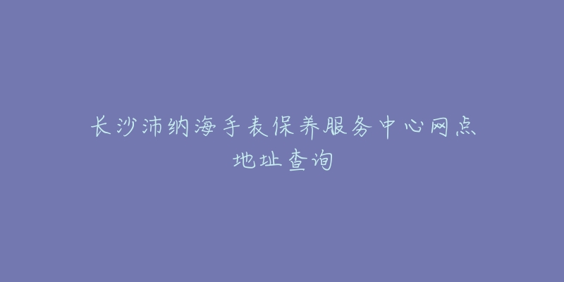 长沙沛纳海手表保养服务中心网点地址查询-名表号 长沙沛纳海手表保养服务中心网点地址查询