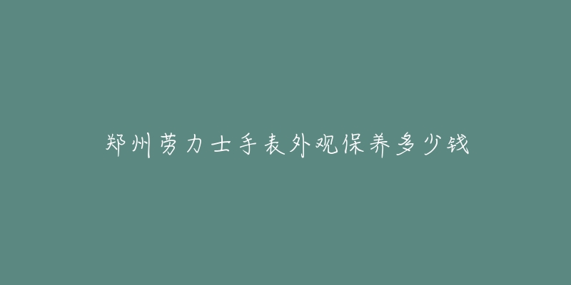 郑州劳力士手表外观保养多少钱-名表号 郑州劳力士手表外观保养多少钱