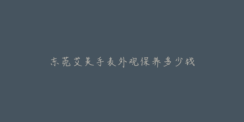 东莞艾美手表外观保养多少钱-名表号 东莞艾美手表外观保养多少钱