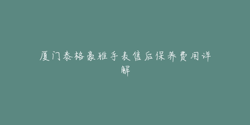 厦门泰格豪雅手表售后保养费用详解-名表号 厦门泰格豪雅手表售后保养费用详解