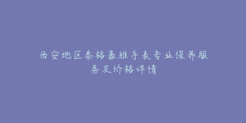西安地区泰格豪雅手表专业保养服务及价格详情-名表号 西安地区泰格豪雅手表专业保养服务及价格详情