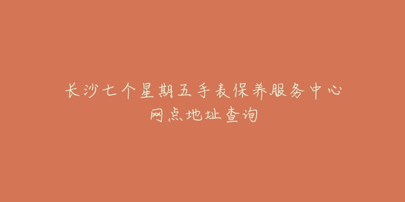 长沙七个星期五手表保养服务中心网点地址查询-名表号 长沙七个星期五手表保养服务中心网点地址查询