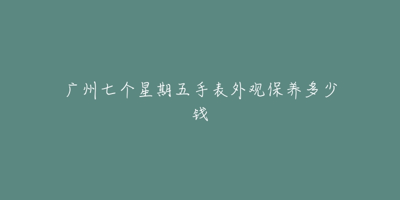 广州七个星期五手表外观保养多少钱-名表号 广州七个星期五手表外观保养多少钱