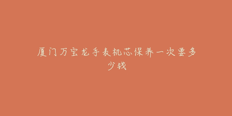 厦门万宝龙手表机芯保养一次要多少钱-名表号 厦门万宝龙手表机芯保养一次要多少钱