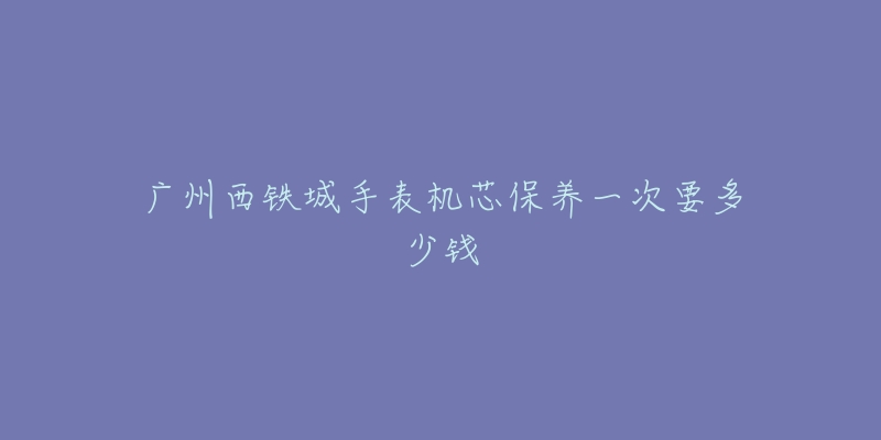 广州西铁城手表机芯保养一次要多少钱-名表号 广州西铁城手表机芯保养一次要多少钱