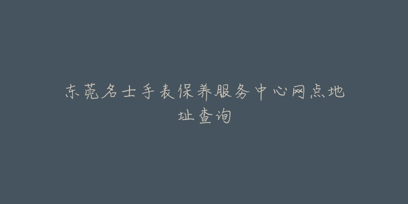 东莞名士手表保养服务中心网点地址查询-名表号 东莞名士手表保养服务中心网点地址查询