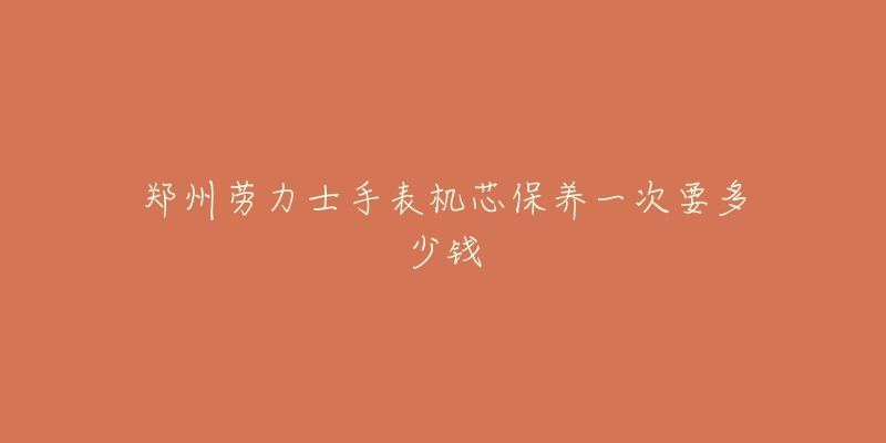 郑州劳力士手表机芯保养一次要多少钱-名表号 郑州劳力士手表机芯保养一次要多少钱