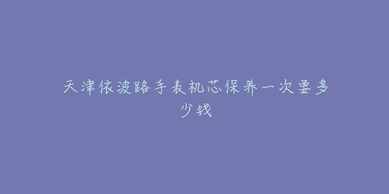 天津依波路手表机芯保养一次要多少钱-名表号 天津依波路手表机芯保养一次要多少钱