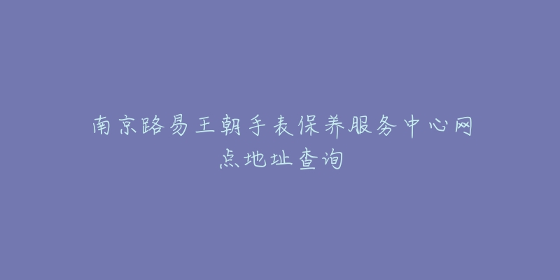南京路易王朝手表保养服务中心网点地址查询-名表号 南京路易王朝手表保养服务中心网点地址查询