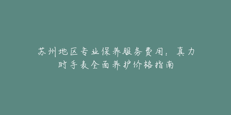 苏州地区专业保养服务费用:真力时手表全面养护价格指南-名表号 苏州地区专业保养服务费用:真力时手表全面养护价格指南