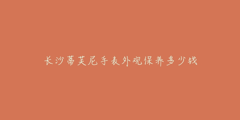 长沙蒂芙尼手表外观保养多少钱-名表号 长沙蒂芙尼手表外观保养多少钱