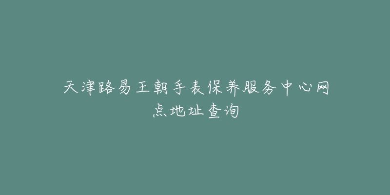 天津路易王朝手表保养服务中心网点地址查询-名表号 天津路易王朝手表保养服务中心网点地址查询