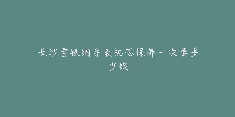 长沙雪铁纳手表机芯保养一次要多少钱-名表号 长沙雪铁纳手表机芯保养一次要多少钱