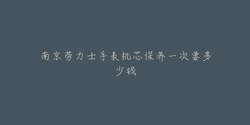 南京劳力士手表机芯保养一次要多少钱-名表号 南京劳力士手表机芯保养一次要多少钱