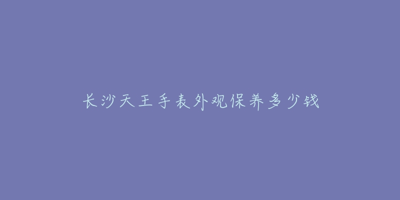 长沙天王手表外观保养多少钱-名表号 长沙天王手表外观保养多少钱