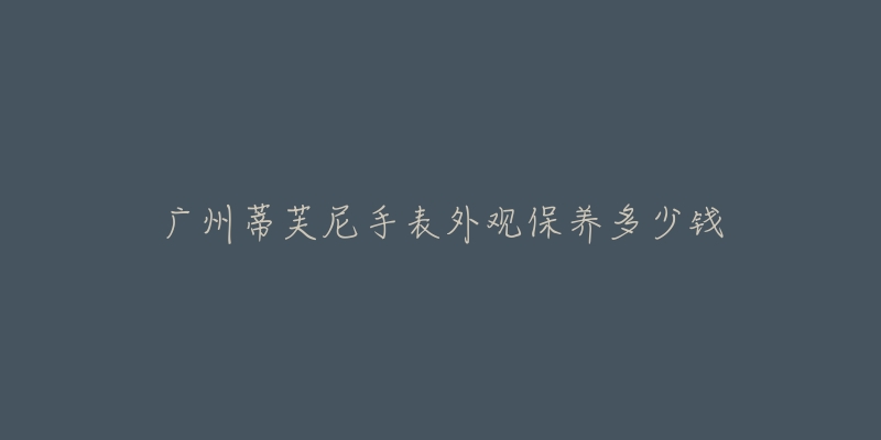 广州蒂芙尼手表外观保养多少钱-名表号 广州蒂芙尼手表外观保养多少钱