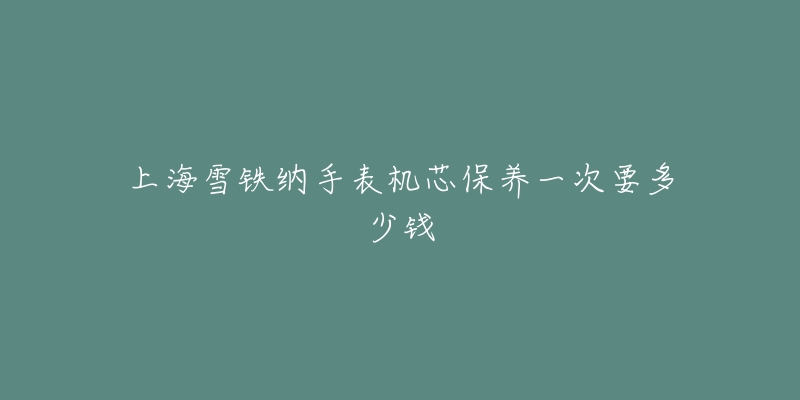 上海雪铁纳手表机芯保养一次要多少钱-名表号 上海雪铁纳手表机芯保养一次要多少钱