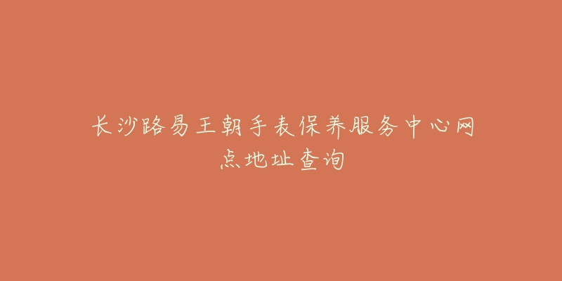 长沙路易王朝手表保养服务中心网点地址查询