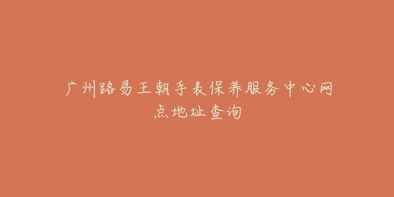 广州路易王朝手表保养服务中心网点地址查询