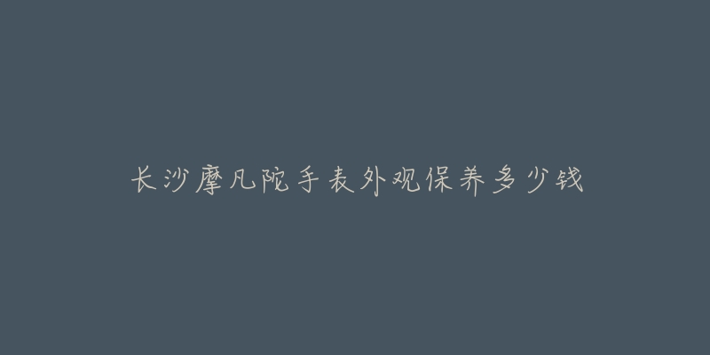 长沙摩凡陀手表外观保养多少钱-名表号 长沙摩凡陀手表外观保养多少钱