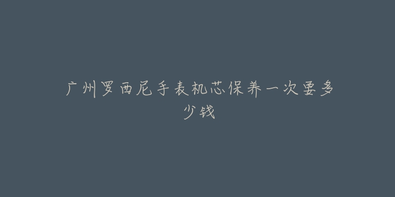 广州罗西尼手表机芯保养一次要多少钱-名表号 广州罗西尼手表机芯保养一次要多少钱