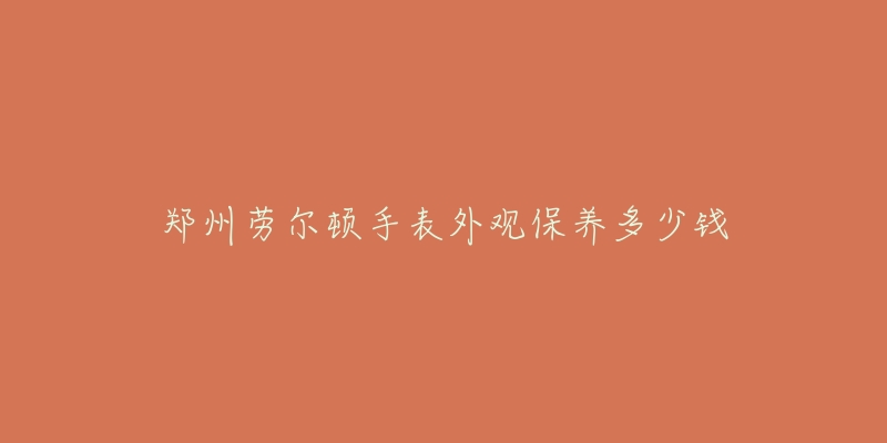 郑州劳尔顿手表外观保养多少钱-名表号 郑州劳尔顿手表外观保养多少钱