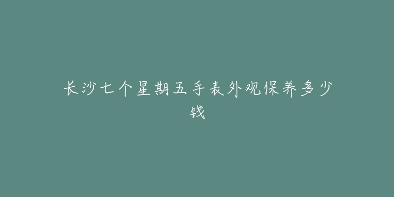 长沙七个星期五手表外观保养多少钱-名表号 长沙七个星期五手表外观保养多少钱