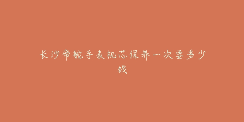 长沙帝舵手表机芯保养一次要多少钱-名表号 长沙帝舵手表机芯保养一次要多少钱