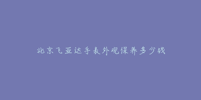 北京飞亚达手表外观保养多少钱-名表号 北京飞亚达手表外观保养多少钱