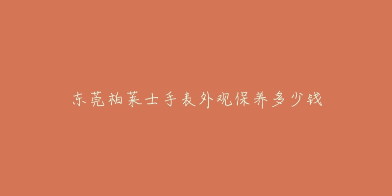东莞柏莱士手表外观保养多少钱-名表号 东莞柏莱士手表外观保养多少钱