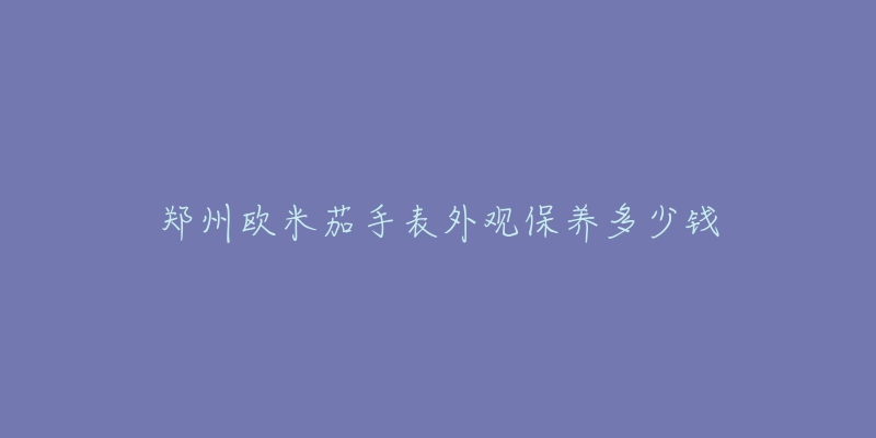 郑州欧米茄手表外观保养多少钱-名表号 郑州欧米茄手表外观保养多少钱