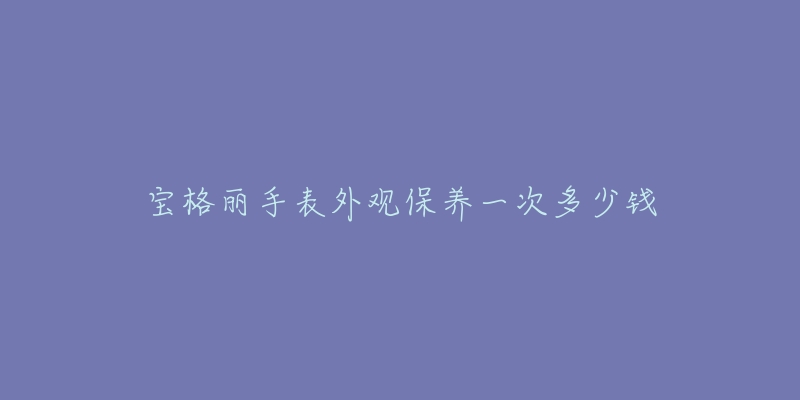 宝格丽手表外观保养一次多少钱-名表号 宝格丽手表外观保养一次多少钱
