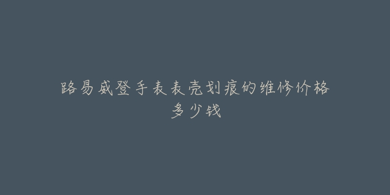 路易威登手表表壳划痕的维修价格多少钱-名表号 路易威登手表表壳划痕的维修价格多少钱
