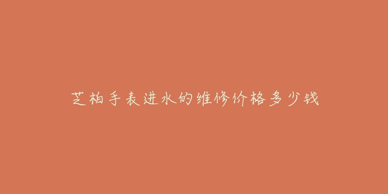 芝柏手表进水的维修价格多少钱-名表号 芝柏手表进水的维修价格多少钱