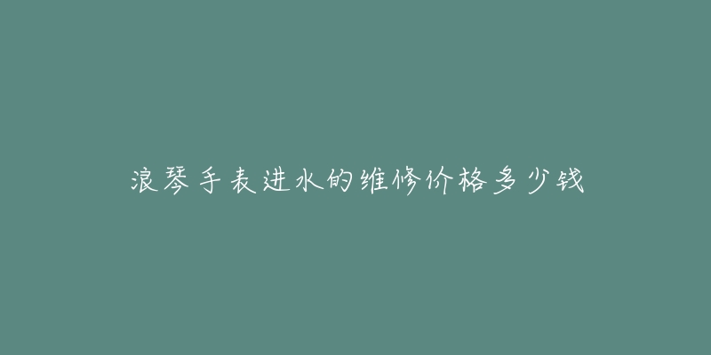 浪琴手表进水的维修价格多少钱-名表号 浪琴手表进水的维修价格多少钱