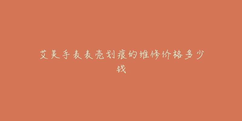 艾美手表表壳划痕的维修价格多少钱-名表号 艾美手表表壳划痕的维修价格多少钱