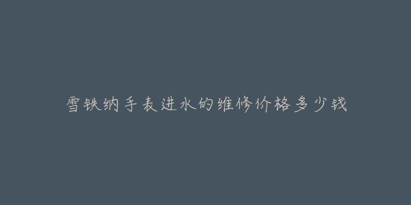 雪铁纳手表进水的维修价格多少钱-名表号 雪铁纳手表进水的维修价格多少钱
