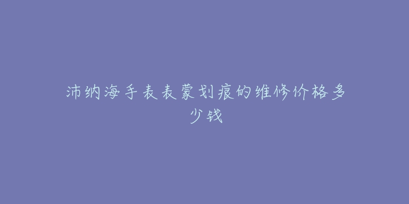 沛纳海手表表蒙划痕的维修价格多少钱-名表号 沛纳海手表表蒙划痕的维修价格多少钱