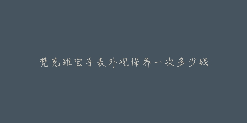 梵克雅宝手表外观保养一次多少钱-名表号 梵克雅宝手表外观保养一次多少钱