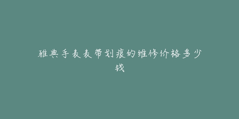 雅典手表表带划痕的维修价格多少钱-名表号 雅典手表表带划痕的维修价格多少钱
