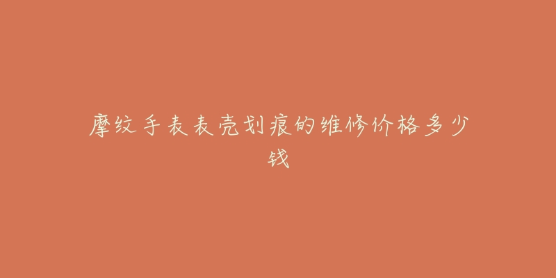 摩纹手表表壳划痕的维修价格多少钱-名表号 摩纹手表表壳划痕的维修价格多少钱