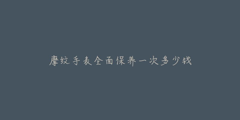 摩纹手表全面保养一次多少钱-名表号 摩纹手表全面保养一次多少钱