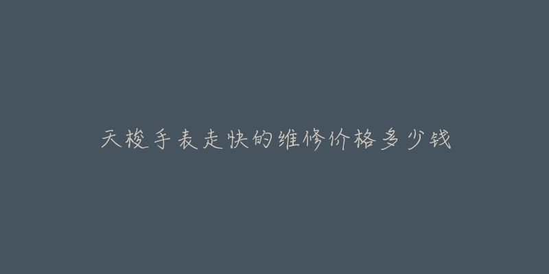天梭手表走快的维修价格多少钱-名表号 天梭手表走快的维修价格多少钱