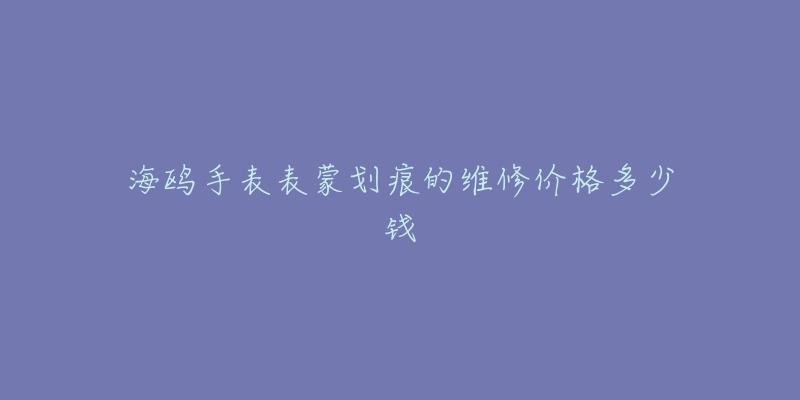 海鸥手表表蒙划痕的维修价格多少钱-名表号 海鸥手表表蒙划痕的维修价格多少钱