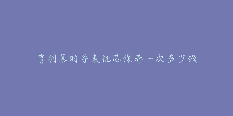 亨利慕时手表机芯保养一次多少钱-名表号 亨利慕时手表机芯保养一次多少钱